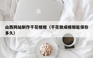 温州山西网站制作干花相框（干花做成相框能保存多久）